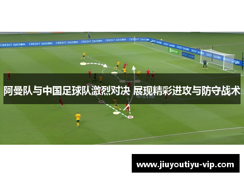 阿曼队与中国足球队激烈对决 展现精彩进攻与防守战术 阿曼队与中国足球队激烈对决 展现精彩进攻与防守战术