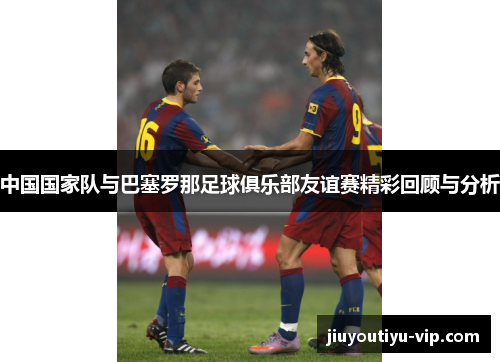 中国国家队与巴塞罗那足球俱乐部友谊赛精彩回顾与分析